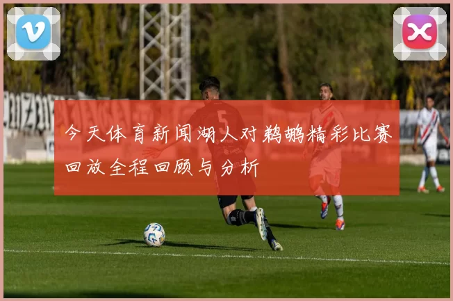 今天体育新闻湖人对鹈鹕精彩比赛回放全程回顾与分析