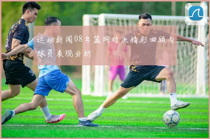 运动新闻08年篮网对决精彩回顾与球员表现分析