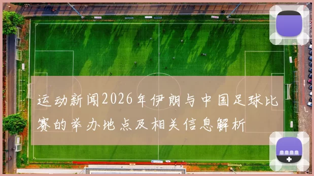 运动新闻2026年伊朗与中国足球比赛的举办地点及相关信息解析